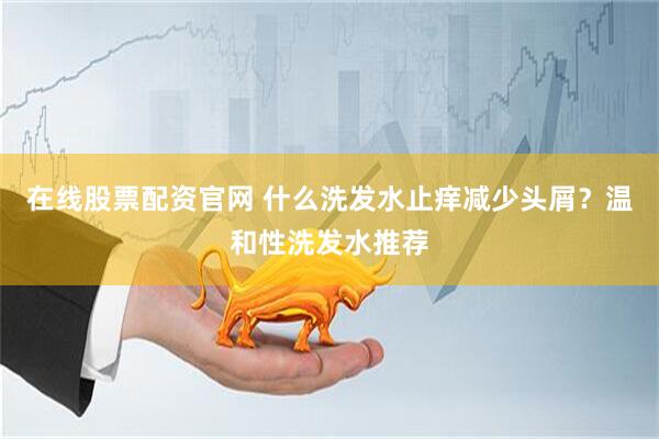 在线股票配资官网 什么洗发水止痒减少头屑？温和性洗发水推荐
