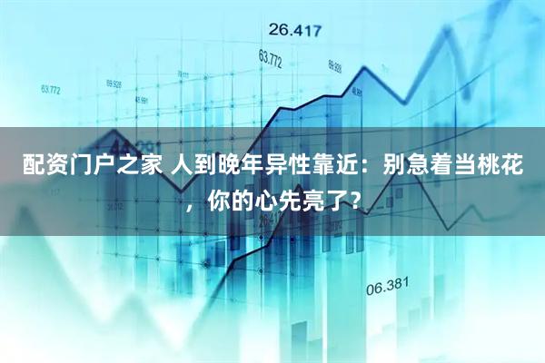 配资门户之家 人到晚年异性靠近：别急着当桃花，你的心先亮了？