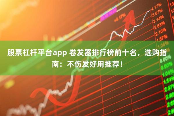 股票杠杆平台app 卷发器排行榜前十名，选购指南：不伤发好用推荐！