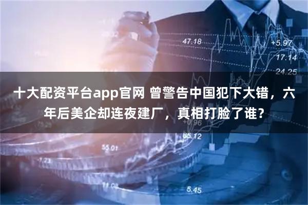十大配资平台app官网 曾警告中国犯下大错，六年后美企却连夜建厂，真相打脸了谁？