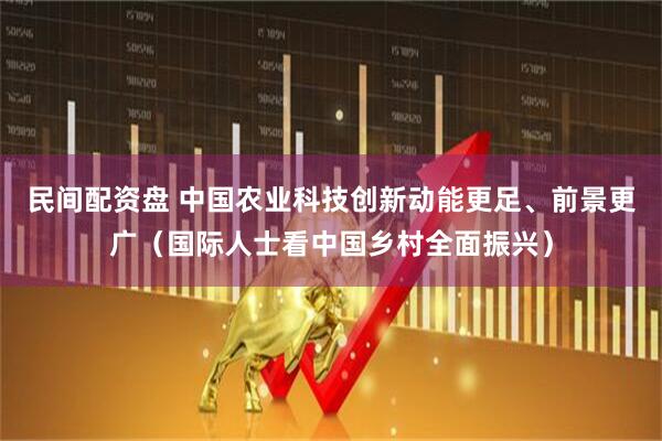 民间配资盘 中国农业科技创新动能更足、前景更广（国际人士看中国乡村全面振兴）