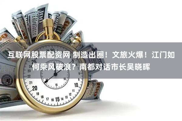 互联网股票配资网 制造出圈！文旅火爆！江门如何乘风破浪？南都对话市长吴晓晖