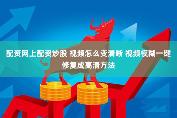 配资网上配资炒股 视频怎么变清晰 视频模糊一键修复成高清方法