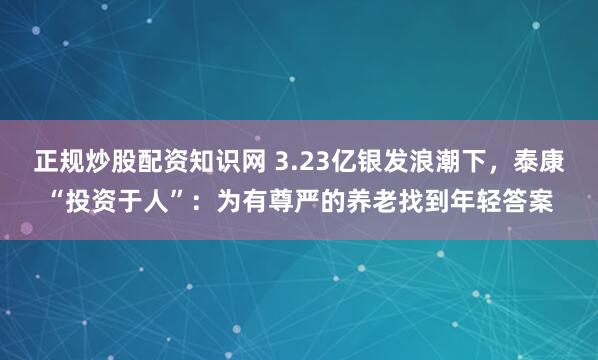 正规炒股配资知识网 3.23亿银发浪潮下，泰康“投资于人”：为有尊严的养老找到年轻答案