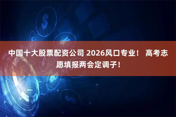 中国十大股票配资公司 2026风口专业！ 高考志愿填报两会定调子！