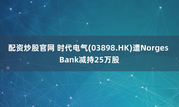 配资炒股官网 时代电气(03898.HK)遭Norges Bank减持25万股