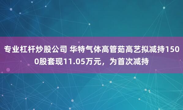 专业杠杆炒股公司 华特气体高管茹高艺拟减持1500股套现11.05万元，为首次减持