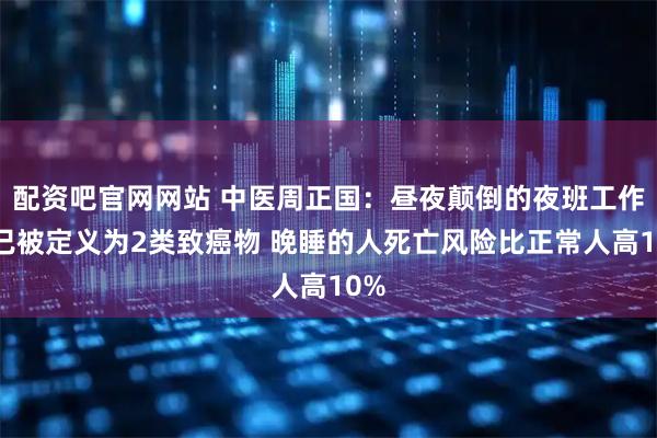 配资吧官网网站 中医周正国：昼夜颠倒的夜班工作早已被定义为2类致癌物 晚睡的人死亡风险比正常人高10%