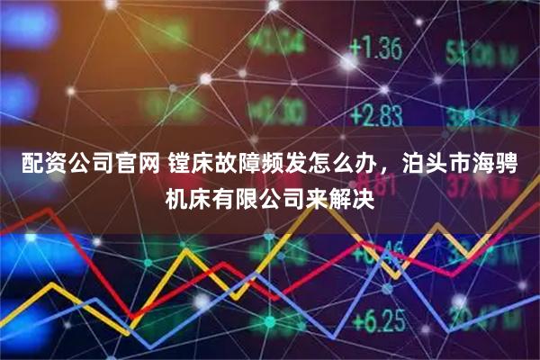 配资公司官网 镗床故障频发怎么办，泊头市海骋机床有限公司来解决