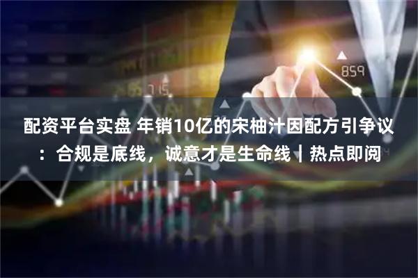 配资平台实盘 年销10亿的宋柚汁因配方引争议：合规是底线，诚意才是生命线｜热点即阅