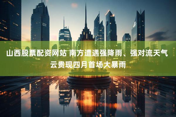 山西股票配资网站 南方遭遇强降雨、强对流天气 云贵现四月首场大暴雨
