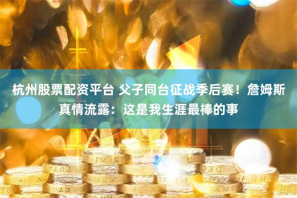 杭州股票配资平台 父子同台征战季后赛！詹姆斯真情流露：这是我生涯最棒的事