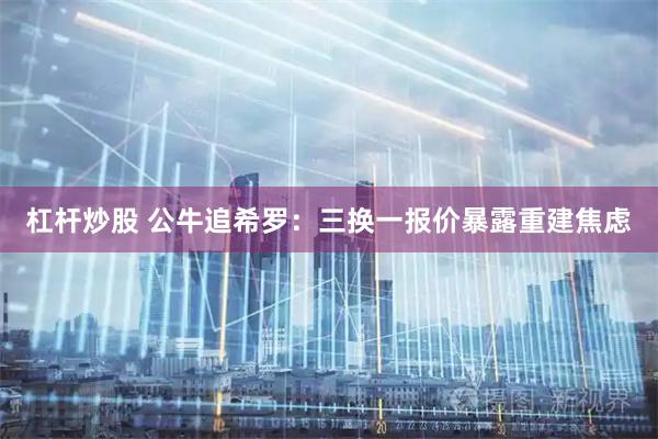 杠杆炒股 公牛追希罗：三换一报价暴露重建焦虑