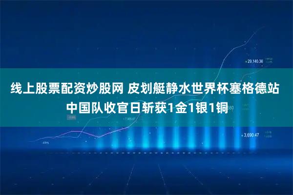 线上股票配资炒股网 皮划艇静水世界杯塞格德站 中国队收官日斩获1金1银1铜