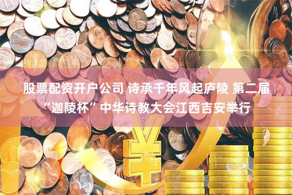 股票配资开户公司 诗承千年风起庐陵 第二届“迦陵杯”中华诗教大会江西吉安举行