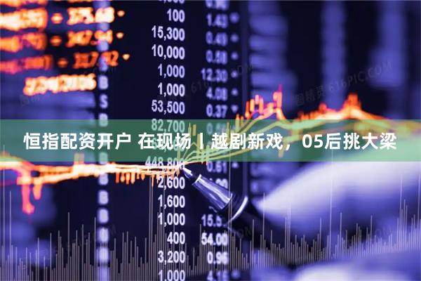 恒指配资开户 在现场丨越剧新戏，05后挑大梁