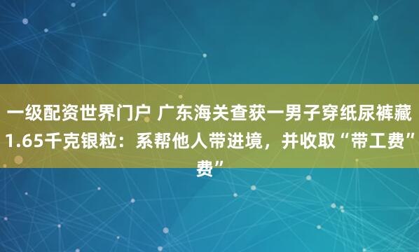 一级配资世界门户 广东海关查获一男子穿纸尿裤藏1.65千克银粒：系帮他人带进境，并收取“带工费”