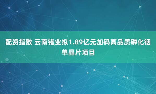 配资指数 云南锗业拟1.89亿元加码高品质磷化铟单晶片项目