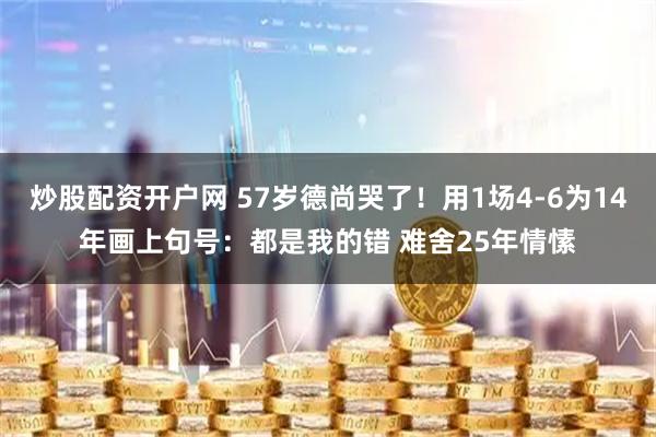炒股配资开户网 57岁德尚哭了！用1场4-6为14年画上句号：都是我的错 难舍25年情愫