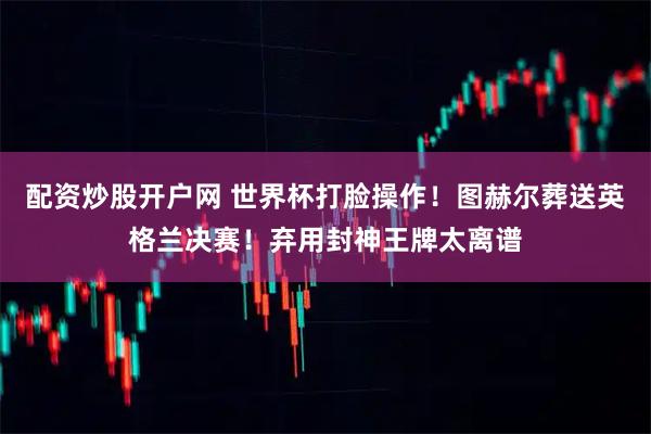 配资炒股开户网 世界杯打脸操作！图赫尔葬送英格兰决赛！弃用封神王牌太离谱