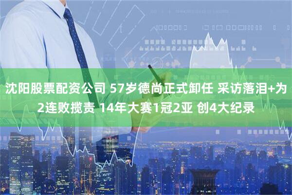 沈阳股票配资公司 57岁德尚正式卸任 采访落泪+为2连败揽责 14年大赛1冠2亚 创4大纪录