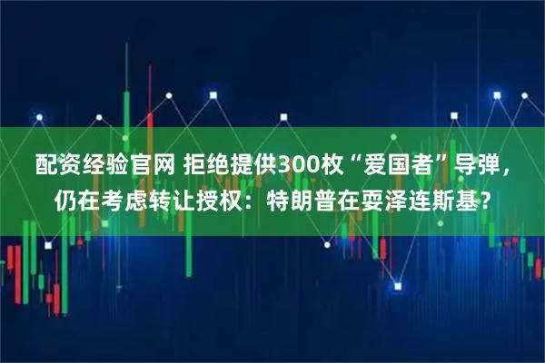 配资经验官网 拒绝提供300枚“爱国者”导弹，仍在考虑转让授权：特朗普在耍泽连斯基？